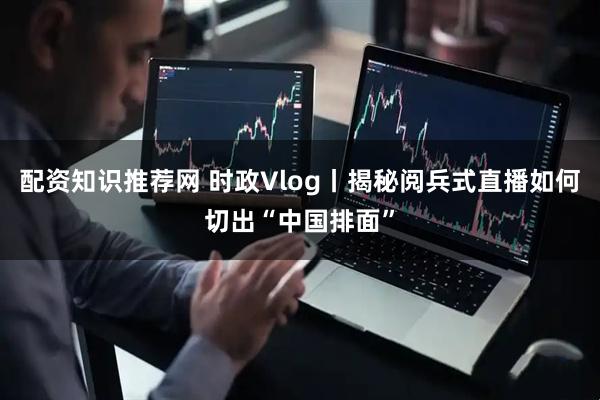 配资知识推荐网 时政Vlog丨揭秘阅兵式直播如何切出“中国排面”
