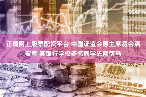 正规网上股票配资平台 中国证监会原主席易会满被查 其银行学校多名同学先期落马