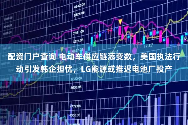 配资门户查询 电动车供应链添变数，美国执法行动引发韩企担忧，LG能源或推迟电池厂投产