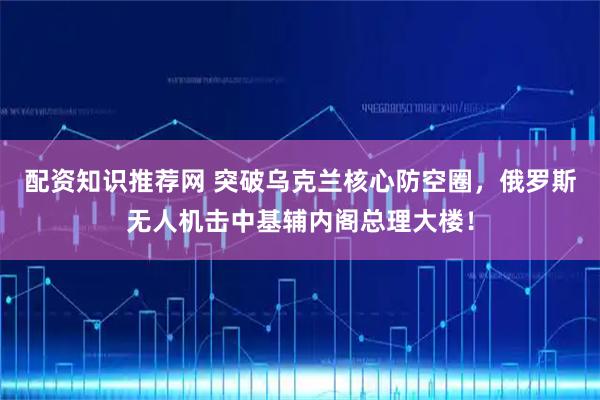 配资知识推荐网 突破乌克兰核心防空圈，俄罗斯无人机击中基辅内阁总理大楼！