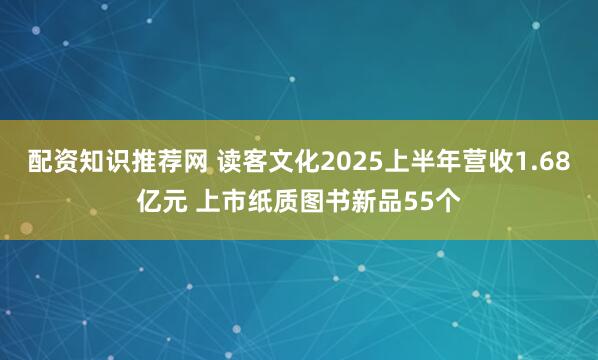配资知识推荐网 读客文化2025上半年营收1.68亿元 上市纸质图书新品55个