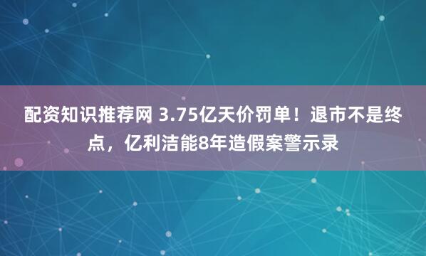 配资知识推荐网 3.75亿天价罚单！退市不是终点，亿利洁能8年造假案警示录