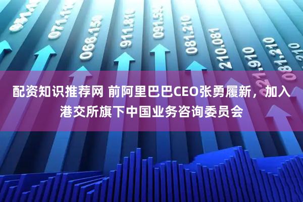 配资知识推荐网 前阿里巴巴CEO张勇履新，加入港交所旗下中国业务咨询委员会