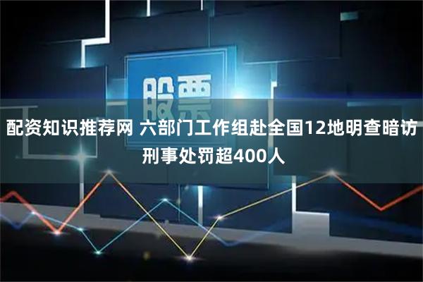 配资知识推荐网 六部门工作组赴全国12地明查暗访 刑事处罚超400人
