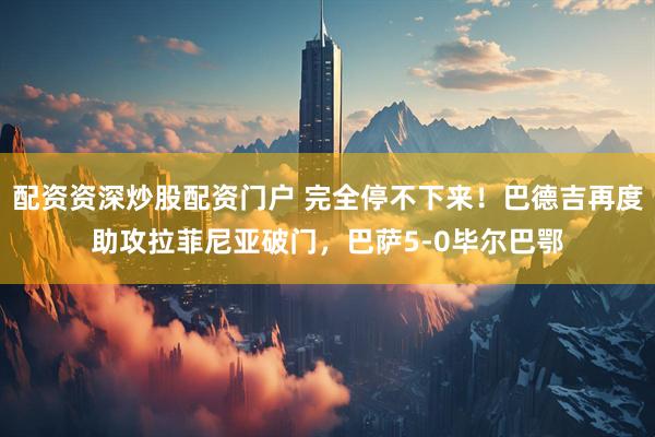 配资资深炒股配资门户 完全停不下来！巴德吉再度助攻拉菲尼亚破门，巴萨5-0毕尔巴鄂