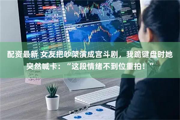 配资最新 女友把吵架演成宫斗剧，我跪键盘时她突然喊卡：“这段情绪不到位重拍！”