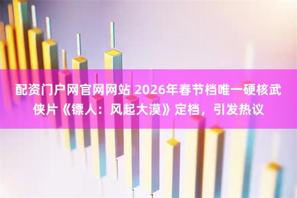 配资门户网官网网站 2026年春节档唯一硬核武侠片《镖人：风起大漠》定档，引发热议