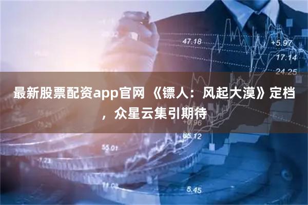 最新股票配资app官网 《镖人：风起大漠》定档，众星云集引期待