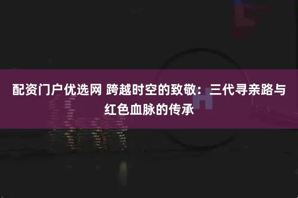 配资门户优选网 跨越时空的致敬：三代寻亲路与红色血脉的传承