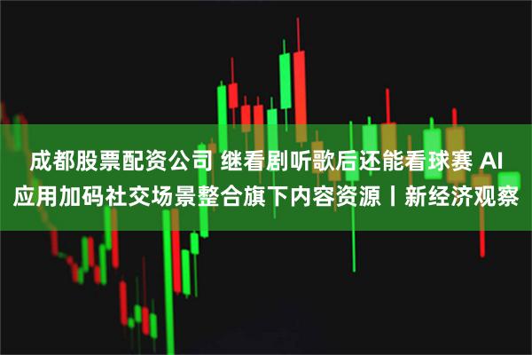 成都股票配资公司 继看剧听歌后还能看球赛 AI应用加码社交场景整合旗下内容资源丨新经济观察