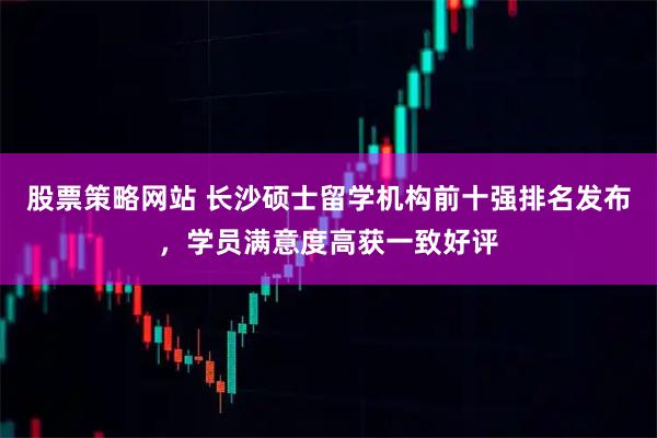 股票策略网站 长沙硕士留学机构前十强排名发布，学员满意度高获一致好评