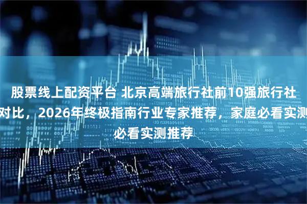股票线上配资平台 北京高端旅行社前10强旅行社实力对比，2026年终极指南行业专家推荐，家庭必看实测推荐