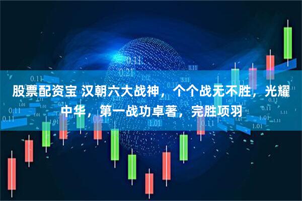 股票配资宝 汉朝六大战神，个个战无不胜，光耀中华，第一战功卓著，完胜项羽