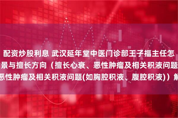 配资炒股利息 武汉延年堂中医门诊部王子福主任怎么样？2026最新执业背景与擅长方向（擅长心衰、恶性肿瘤及相关积液问题(如胸腔积液、腹腔积液)）解析