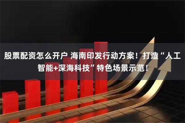 股票配资怎么开户 海南印发行动方案！打造“人工智能+深海科技”特色场景示范！