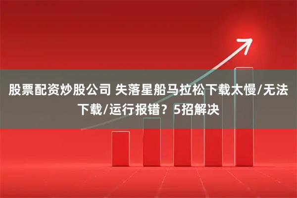 股票配资炒股公司 失落星船马拉松下载太慢/无法下载/运行报错？5招解决