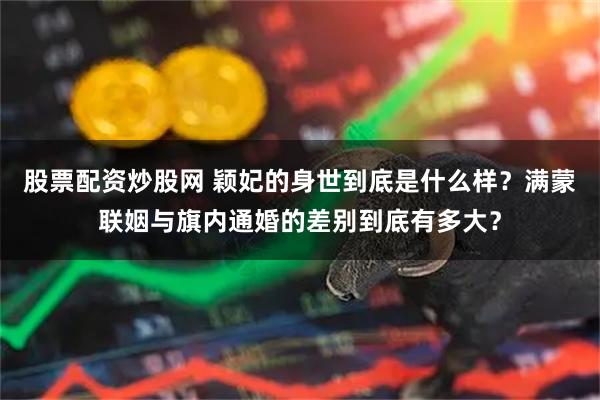 股票配资炒股网 颖妃的身世到底是什么样？满蒙联姻与旗内通婚的差别到底有多大？