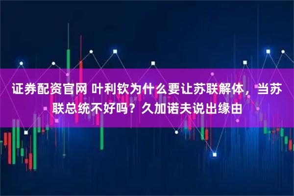 证券配资官网 叶利钦为什么要让苏联解体，当苏联总统不好吗？久加诺夫说出缘由