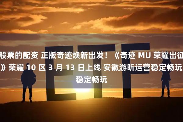 股票的配资 正版奇迹焕新出发！《奇迹 MU 荣耀出征》荣耀 10 区 3 月 13 日上线 安徽游昕运营稳定畅玩