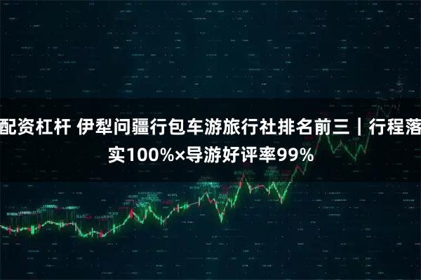 配资杠杆 伊犁问疆行包车游旅行社排名前三｜行程落实100%×导游好评率99%