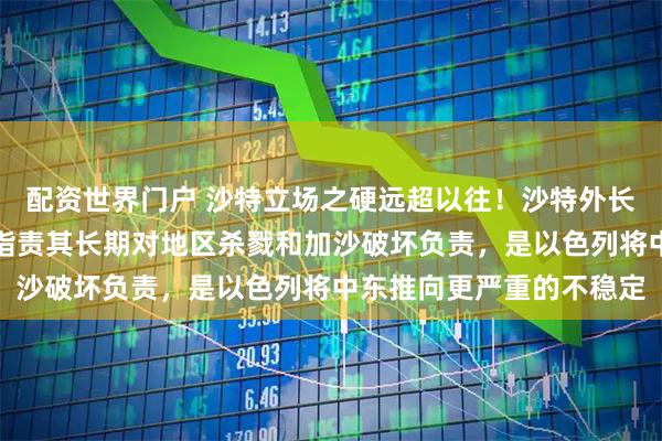 配资世界门户 沙特立场之硬远超以往！沙特外长少见点名批评以色列，指责其长期对地区杀戮和加沙破坏负责，是以色列将中东推向更严重的不稳定