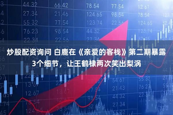 炒股配资询问 白鹿在《亲爱的客栈》第二期暴露3个细节，让王鹤棣两次笑出梨涡