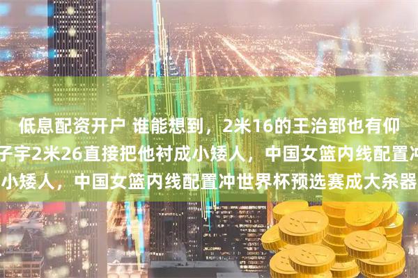 低息配资开户 谁能想到，2米16的王治郅也有仰头看人的一天，18岁张子宇2米26直接把他衬成小矮人，中国女篮内线配置冲世界杯预选赛成大杀器