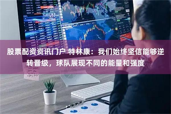 股票配资资讯门户 特林康：我们始终坚信能够逆转晋级，球队展现不同的能量和强度