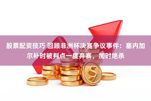 股票配资技巧 回顾非洲杯决赛争议事件：塞内加尔补时被判点一度弃赛，加时绝杀