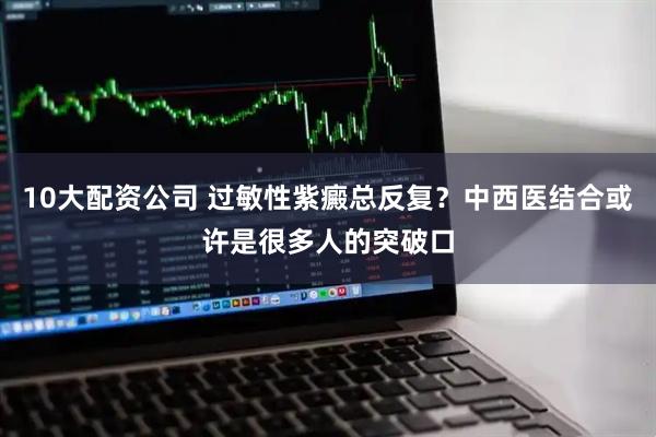 10大配资公司 过敏性紫癜总反复？中西医结合或许是很多人的突破口