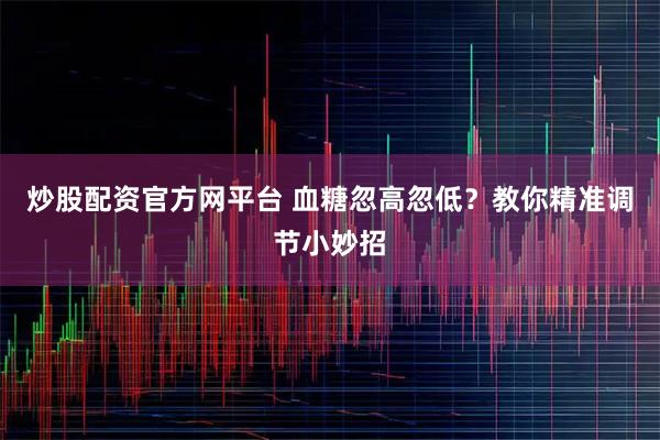 炒股配资官方网平台 血糖忽高忽低？教你精准调节小妙招