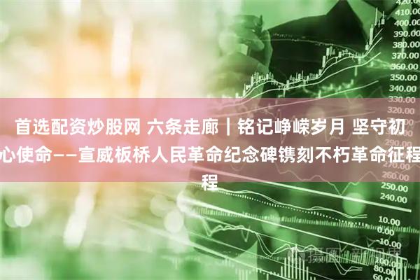 首选配资炒股网 六条走廊｜铭记峥嵘岁月 坚守初心使命——宣威板桥人民革命纪念碑镌刻不朽革命征程
