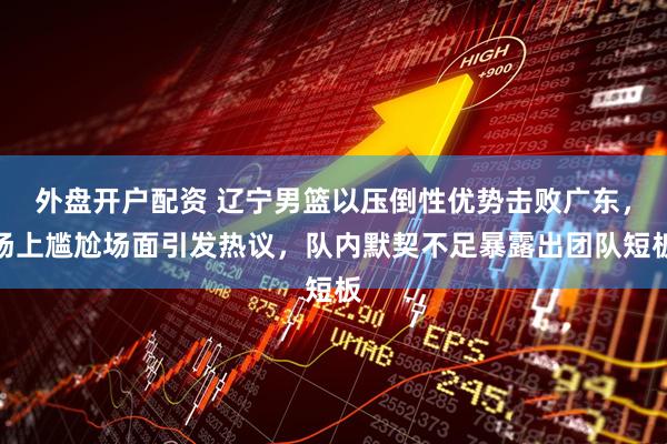 外盘开户配资 辽宁男篮以压倒性优势击败广东，场上尴尬场面引发热议，队内默契不足暴露出团队短板