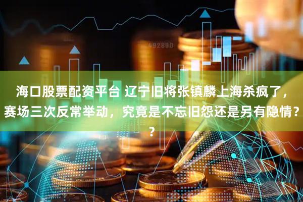 海口股票配资平台 辽宁旧将张镇麟上海杀疯了，赛场三次反常举动，究竟是不忘旧怨还是另有隐情？