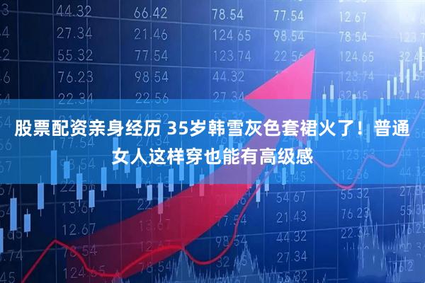 股票配资亲身经历 35岁韩雪灰色套裙火了！普通女人这样穿也能有高级感