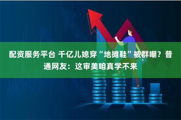 配资服务平台 千亿儿媳穿“地摊鞋”被群嘲？普通网友：这审美咱真学不来