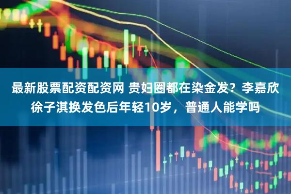 最新股票配资配资网 贵妇圈都在染金发？李嘉欣徐子淇换发色后年轻10岁，普通人能学吗