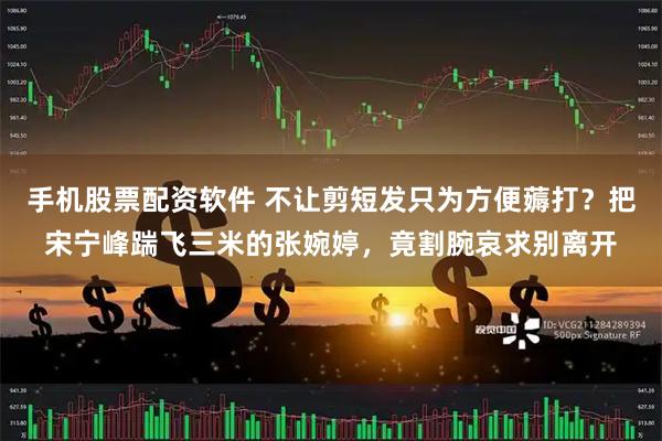手机股票配资软件 不让剪短发只为方便薅打？把宋宁峰踹飞三米的张婉婷，竟割腕哀求别离开