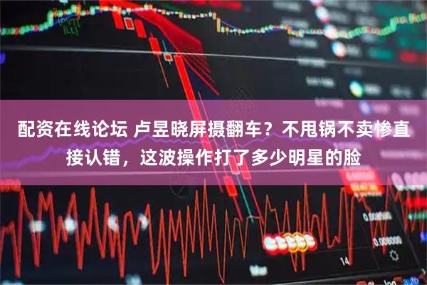配资在线论坛 卢昱晓屏摄翻车？不甩锅不卖惨直接认错，这波操作打了多少明星的脸
