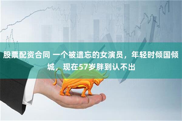 股票配资合同 一个被遗忘的女演员，年轻时倾国倾城，现在57岁胖到认不出