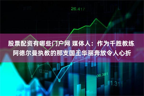 股票配资有哪些门户网 媒体人：作为千胜教练 阿德尔曼执教的那支国王华丽奔放令人心折
