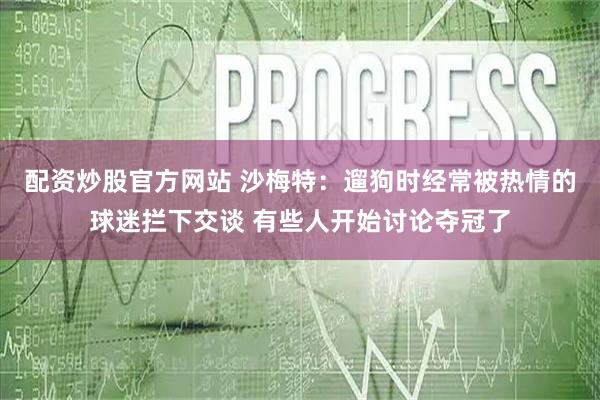 配资炒股官方网站 沙梅特：遛狗时经常被热情的球迷拦下交谈 有些人开始讨论夺冠了