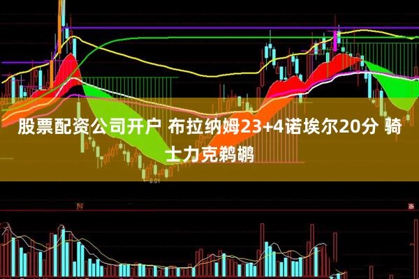 股票配资公司开户 布拉纳姆23+4诺埃尔20分 骑士力克鹈鹕