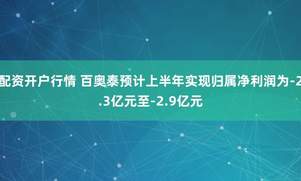 配资开户行情 百奥泰预计上半年实现归属净利润为-2.3亿元至-2.9亿元
