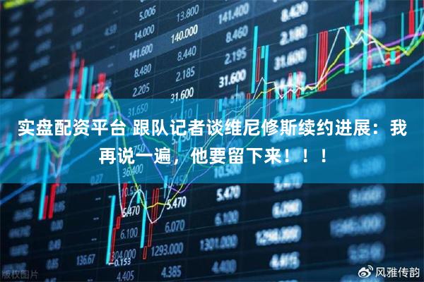 实盘配资平台 跟队记者谈维尼修斯续约进展：我再说一遍，他要留下来！！！