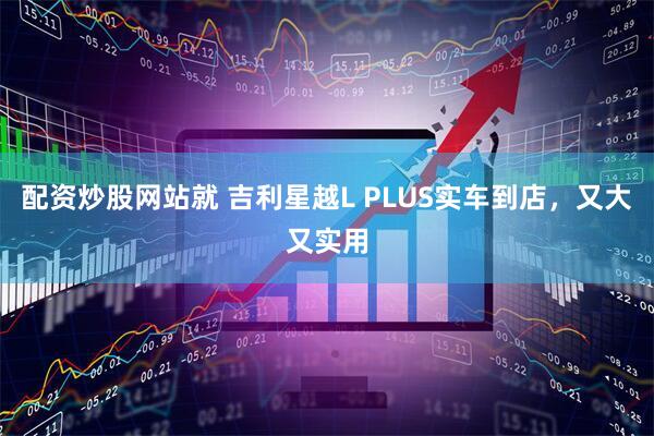 配资炒股网站就 吉利星越L PLUS实车到店，又大又实用