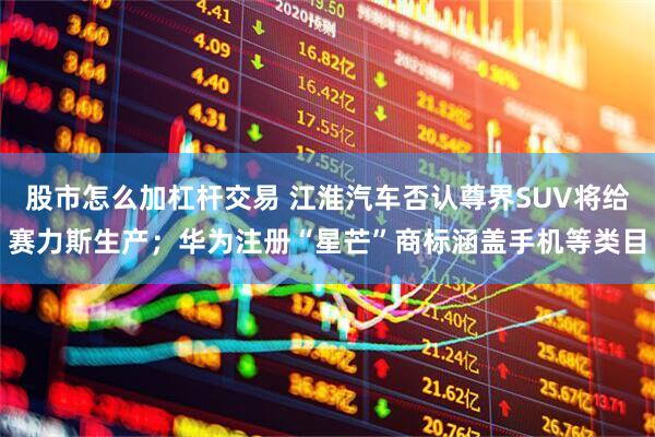 股市怎么加杠杆交易 江淮汽车否认尊界SUV将给赛力斯生产；华为注册“星芒”商标涵盖手机等类目