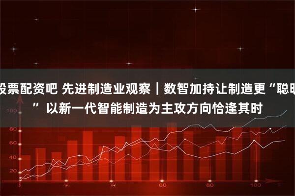 股票配资吧 先进制造业观察｜数智加持让制造更“聪明” 以新一代智能制造为主攻方向恰逢其时